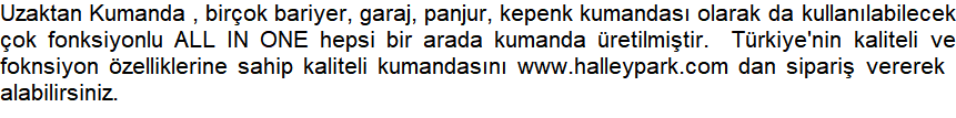 Uzaktan Kumanda , birok bariyer, garaj, panjur, kepenk kumandas olarak da kullanlabilecek ok fonksiyonlu ALL IN ONE hepsi bir arada kumanda retilmitir.  Trkiye'nin kaliteli ve foknsiyon zelliklerine sahip kaliteli kumandasn www.halleypark.com dan sipari vererek  alabilirsiniz.